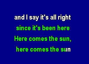 and I say it's all right

since it's been here
Here comes the sun,
here comes the sun