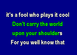 it's a fool who plays it cool

Don't carry the world
upon your shoulders
For you well know that