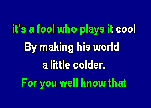 it's a fool who plays it cool

By making his world
a little colder.
For you well know that