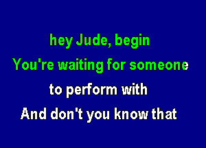 heyJude, begin

You're waiting for someone
to perform with
And don't you knowthat