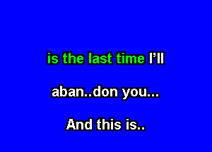 is the last time Pll

aban..don you...

And this is..