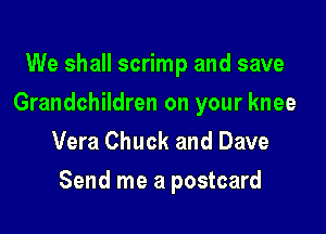 We shall scrimp and save
Grandchildren on your knee
Vera Chuck and Dave

Send me a postcard