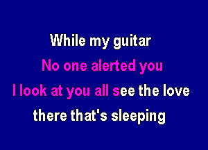 While my guitar

k at you all see the love

there that's sleeping