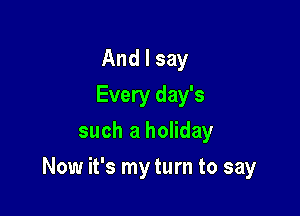 And I say
Every day's
such a holiday

Now it's my turn to say