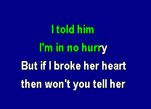 ltold him
I'm in no hurry

But if I broke her heart
then won't you tell her