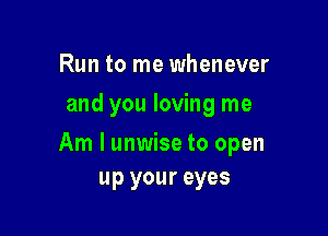 Run to me whenever
and you loving me

Am I unwise to open
up your eyes