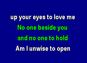 up your eyes to love me
No one beside you
and no one to hold

Am I unwise to open