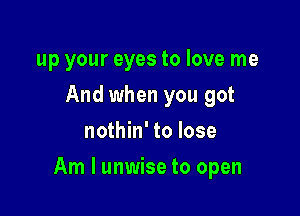 up your eyes to love me
And when you got
nothin' to lose

Am I unwise to open