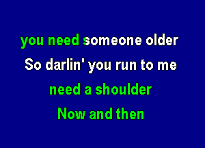 you need someone older

80 darlin' you run to me

need a shoulder
Now and then