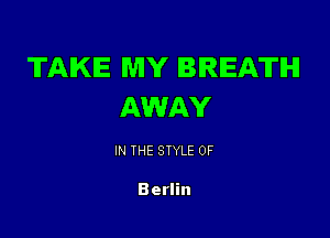 TAKE MY BREATH
AWAY

IN THE STYLE 0F

Berlin