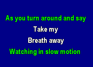 As you turn around and say
Take my

Breath away

Watching in slow motion