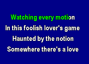 Watching every motion

In this foolish lover's game

Haunted by the notion
Somewhere there's a love