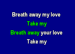 Breath away my love
Take my

Breath away your love

Take my