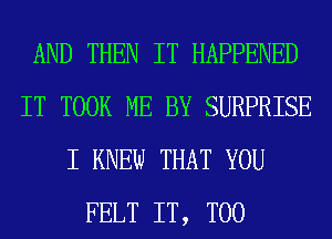 AND THEN IT HAPPENED
IT TOOK ME BY SURPRISE
I KNEW THAT YOU
FELT IT, T00