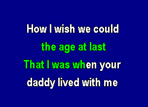 How I wish we could
the age at last

That I was when your

daddy lived with me