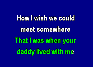 How I wish we could
meet somewhere

That I was when your

daddy lived with me