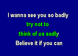 lwanna see you so badly
try not to

think of us sadly

Believe it if you can