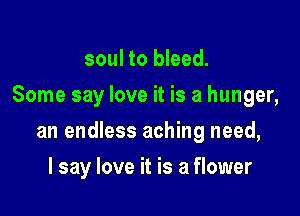 soul to bleed.
Some say love it is a hunger,

an endless aching need,

I say love it is a flower
