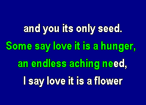 and you its only seed.
Some say love it is a hunger,

an endless aching need,

I say love it is a flower