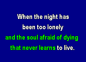 When the night has
been too lonely

and the soul afraid of dying

that never learns to live.