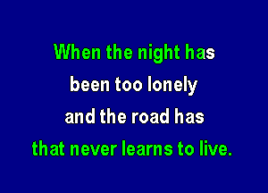 When the night has
been too lonely

and the road has
that never learns to live.