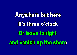 Anywhere but here
It's three o'clock
0r leave tonight

and vanish up the shore