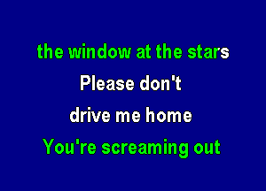 the window at the stars
Please don't
drive me home

You're screaming out