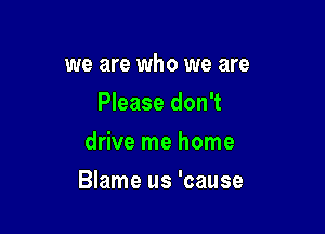 we are who we are
Please don't
drive me home

Blame us 'cause