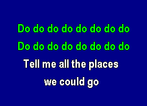 Do do do do do do do do
Do do do do do do do do

Tell me all the places

we could go