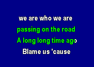 we are who we are
passing on the road

A long long time ago

Blame us 'cause