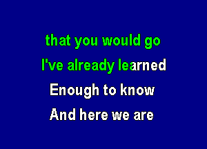 that you would go

I've already learned
Enough to know
And here we are