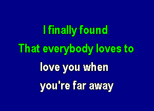 I finally found

That everybody loves to

love you when
you're far away