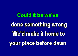 Could it be we've

done something wrong

We'd make it home to
your place before dawn