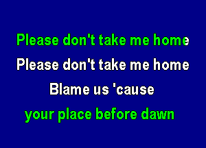 Please don't take me home
Please don't take me home
Blame us 'cause

your place before dawn