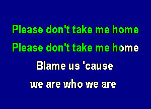 Please don't take me home
Please don't take me home

Blame us 'cause

we are who we are