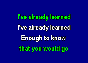 I've already learned
I've already learned
Enough to know

that you would go