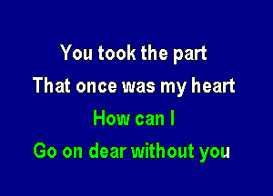 You took the part
That once was my heart
How can I

Go on dear without you