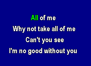 All of me
Why not take all of me
Can't you see

I'm no good without you