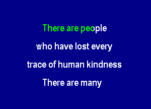 There are people

who have lost every

trace of human kindness

There are many