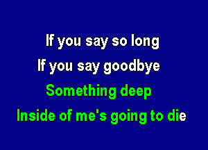 If you say so long
If you say goodbye
Something deep

Inside of me's going to die