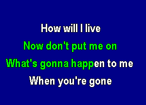 How will I live
Now don't put me on

What's gonna happen to me

When you're gone