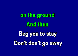 on the ground
And then
Beg you to stay

Don't don't go away