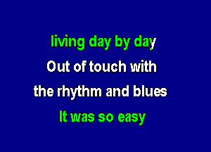 living day by day
Out of touch with
the rhythm and blues

It was so easy