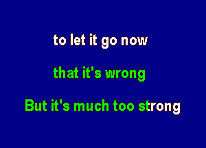 to let it go now

that it's wrong

But it's much too strong