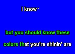 but you should know these

colors that you're shinin' are