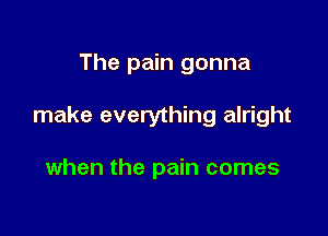 The pain gonna

make everything alright

when the pain comes