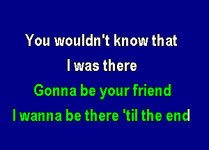 You wouldn't know that
I was there

Gonna be yourfriend

I wanna be there 'til the end