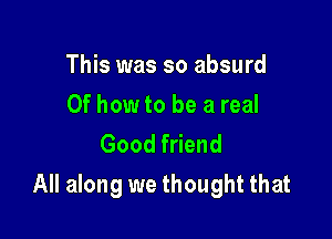 This was so absurd

Of how to be a real
Good friend

All along we thought that