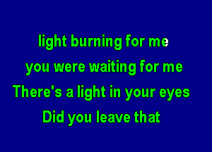 light burning for me
you were waiting for me

There's a light in your eyes

Did you leave that