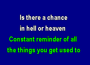 Is there a chance
in hell or heaven
Constant reminder of all

the things you get used to